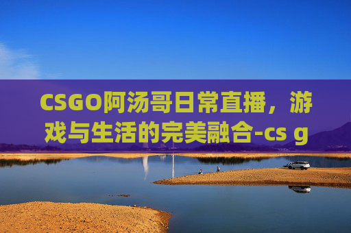 CSGO阿汤哥日常直播,游戏与生活的完美融合-cs go阿汤哥 CSGO阿汤哥日常直播,游戏与生活的完美融合-cs go阿汤哥