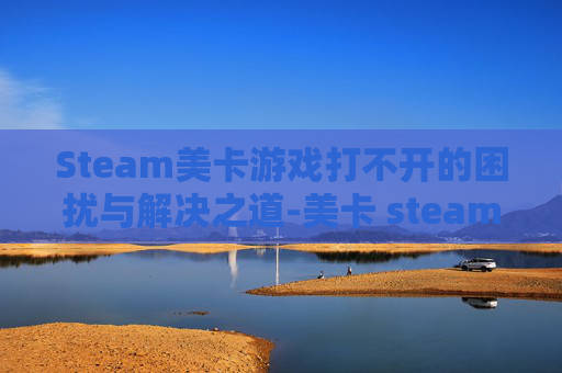 Steam美卡游戏打不开的困扰与解决之道-美卡 steam Steam美卡游戏打不开的困扰与解决之道-美卡 steam