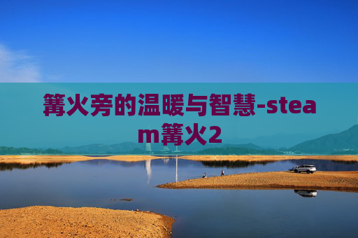篝火旁的温暖与智慧-steam篝火2 篝火旁的温暖与智慧-steam篝火2
