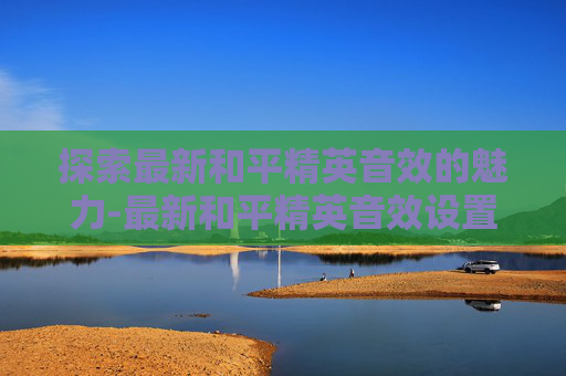 探索最新和平精英音效的魅力-最新和平精英音效设置 探索最新和平精英音效的魅力-最新和平精英音效设置