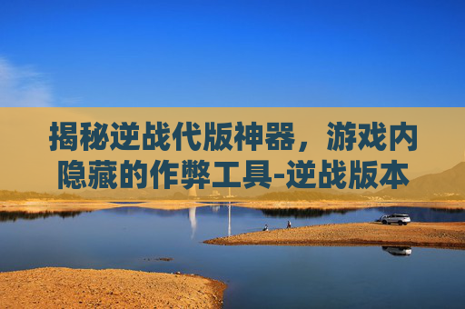 揭秘逆战代版神器,游戏内隐藏的作弊工具-逆战版本神器 揭秘逆战代版神器,游戏内隐藏的作弊工具-逆战版本神器