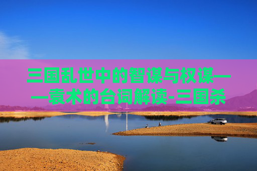 三国乱世中的智谋与权谋——袁术的台词解读-三国杀袁术有什么用 三国乱世中的智谋与权谋——袁术的台词解读-三国杀袁术有什么用