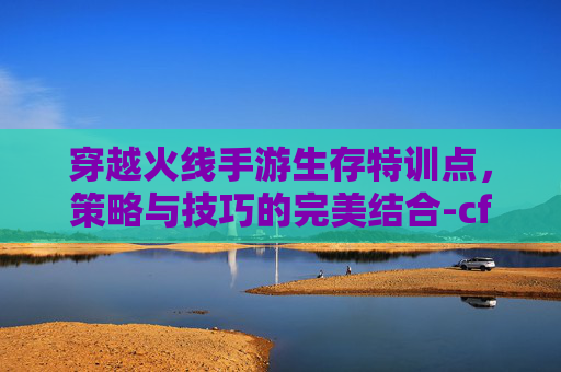 穿越火线手游生存特训点,策略与技巧的完美结合-cf手游生存特训点在哪 穿越火线手游生存特训点,策略与技巧的完美结合-cf手游生存特训点在哪