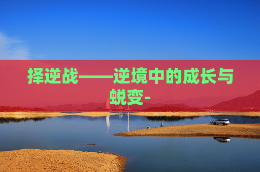 择逆战——逆境中的成长与蜕变- 择逆战——逆境中的成长与蜕变-