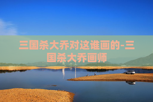 三国杀大乔对这谁画的-三国杀大乔画师 三国杀大乔对这谁画的-三国杀大乔画师