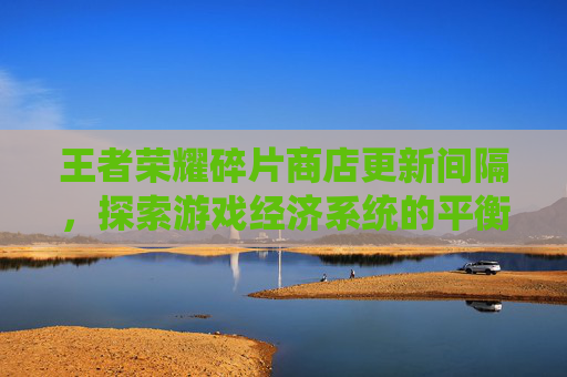 王者荣耀碎片商店更新间隔,探索游戏经济系统的平衡之道-王者荣耀碎片商店更新间隔多久 王者荣耀碎片商店更新间隔,探索游戏经济系统的平衡之道-王者荣耀碎片商店更新间隔多久