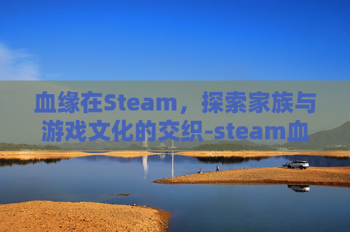 血缘在Steam,探索家族与游戏文化的交织-steam血缘叫什么 血缘在Steam,探索家族与游戏文化的交织-steam血缘叫什么