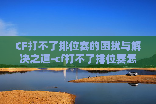 CF打不了排位赛的困扰与解决之道-cf打不了排位赛怎么办 CF打不了排位赛的困扰与解决之道-cf打不了排位赛怎么办