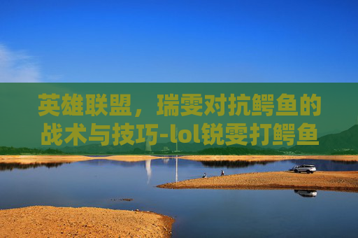 英雄联盟,瑞雯对抗鳄鱼的战术与技巧-lol锐雯打鳄鱼 英雄联盟,瑞雯对抗鳄鱼的战术与技巧-lol锐雯打鳄鱼