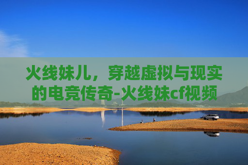 火线妹儿，穿越虚拟与现实的电竞传奇-火线妹cf视频