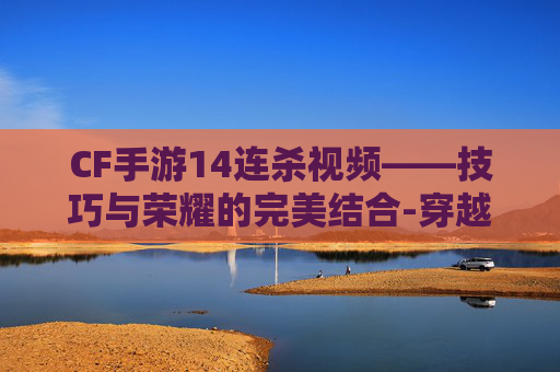 CF手游14连杀视频——技巧与荣耀的完美结合-穿越火线手游连杀视频 CF手游14连杀视频——技巧与荣耀的完美结合-穿越火线手游连杀视频