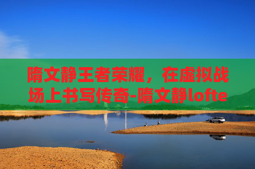 隋文静王者荣耀,在虚拟战场上书写传奇-隋文静lofter 隋文静王者荣耀,在虚拟战场上书写传奇-隋文静lofter