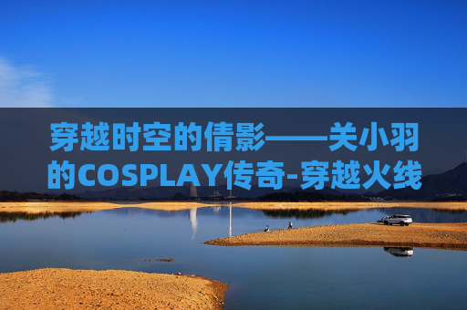 穿越时空的倩影——关小羽的COSPLAY传奇-穿越火线cos关小羽 穿越时空的倩影——关小羽的COSPLAY传奇-穿越火线cos关小羽