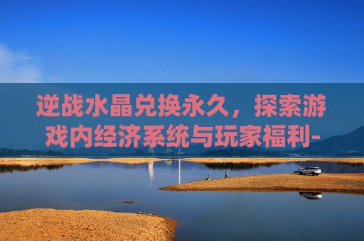 逆战水晶兑换永久，探索游戏内经济系统与玩家福利-逆战水晶兑换永久网站