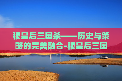 穆皇后三国杀——历史与策略的完美融合-穆皇后三国杀技能介绍 穆皇后三国杀——历史与策略的完美融合-穆皇后三国杀技能介绍