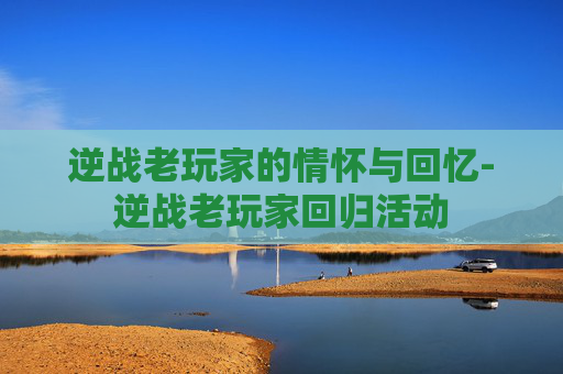 逆战老玩家的情怀与回忆-逆战老玩家回归活动 逆战老玩家的情怀与回忆-逆战老玩家回归活动