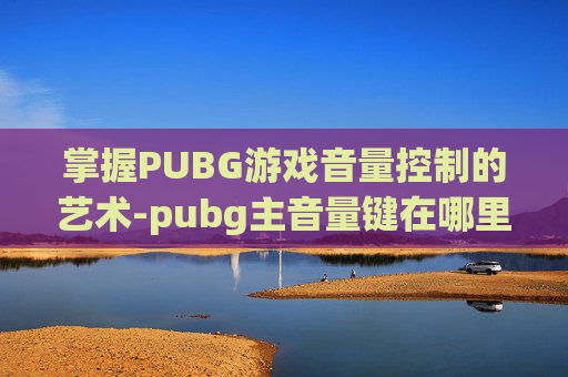 掌握PUBG游戏音量控制的艺术-pubg主音量键在哪里? 掌握PUBG游戏音量控制的艺术-pubg主音量键在哪里?