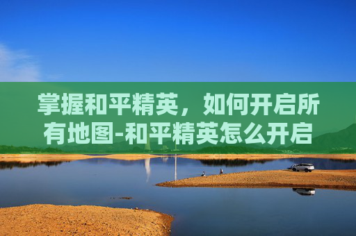 掌握和平精英,如何开启所有地图-和平精英怎么开启所有地图功能 掌握和平精英,如何开启所有地图-和平精英怎么开启所有地图功能