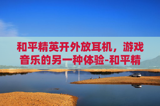和平精英开外放耳机，游戏音乐的另一种体验-和平精英开外放耳机没声音