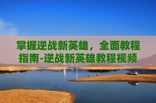 掌握逆战新英雄，全面教程指南-逆战新英雄教程视频