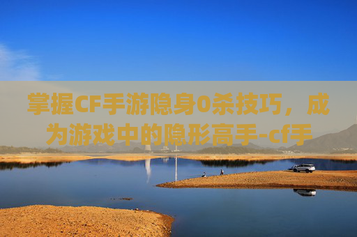 掌握CF手游隐身0杀技巧,成为游戏中的隐形高手-cf手游隐身bug 掌握CF手游隐身0杀技巧,成为游戏中的隐形高手-cf手游隐身bug