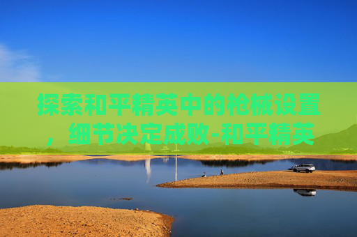 探索和平精英中的枪械设置，细节决定成败-和平精英看枪械的设置怎么调