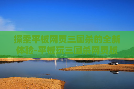 探索平板网页三国杀的全新体验-平板玩三国杀网页版 探索平板网页三国杀的全新体验-平板玩三国杀网页版