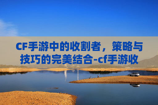CF手游中的收割者,策略与技巧的完美结合-cf手游收割者什么时候出的 CF手游中的收割者,策略与技巧的完美结合-cf手游收割者什么时候出的