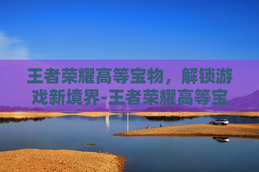 王者荣耀高等宝物,解锁游戏新境界-王者荣耀高等宝物有哪些 王者荣耀高等宝物,解锁游戏新境界-王者荣耀高等宝物有哪些