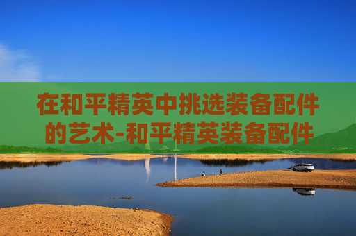 在和平精英中挑选装备配件的艺术-和平精英装备配件选择图鉴 在和平精英中挑选装备配件的艺术-和平精英装备配件选择图鉴