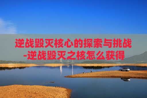 逆战毁灭核心的探索与挑战-逆战毁灭之核怎么获得 逆战毁灭核心的探索与挑战-逆战毁灭之核怎么获得