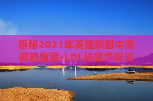 揭秘2021年英雄联盟中隐藏的宝藏-LOL秘宝华彩活动 揭秘2021年英雄联盟中隐藏的宝藏-LOL秘宝华彩活动