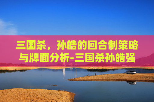 三国杀,孙皓的回合制策略与牌面分析-三国杀孙皓强吗 三国杀,孙皓的回合制策略与牌面分析-三国杀孙皓强吗