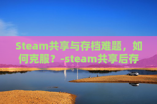 Steam共享与存档难题,如何克服?-steam共享后存档会共享吗 Steam共享与存档难题,如何克服?-steam共享后存档会共享吗