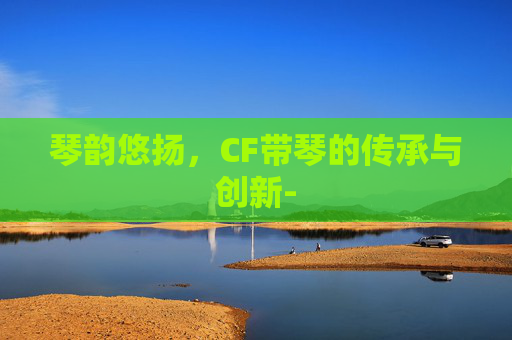 琴韵悠扬,CF带琴的传承与创新- 琴韵悠扬,CF带琴的传承与创新-