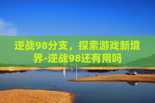 逆战98分支,探索游戏新境界-逆战98还有用吗 逆战98分支,探索游戏新境界-逆战98还有用吗