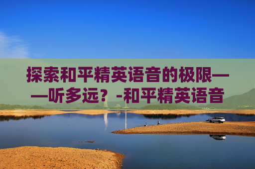 探索和平精英语音的极限——听多远?-和平精英语音能听多远的声音 探索和平精英语音的极限——听多远?-和平精英语音能听多远的声音