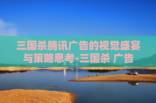 三国杀腾讯广告的视觉盛宴与策略思考-三国杀 广告 三国杀腾讯广告的视觉盛宴与策略思考-三国杀 广告