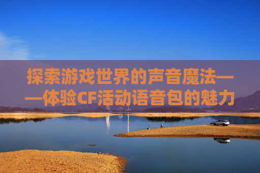 探索游戏世界的声音魔法——体验CF活动语音包的魅力-穿越火线语音包活动 探索游戏世界的声音魔法——体验CF活动语音包的魅力-穿越火线语音包活动