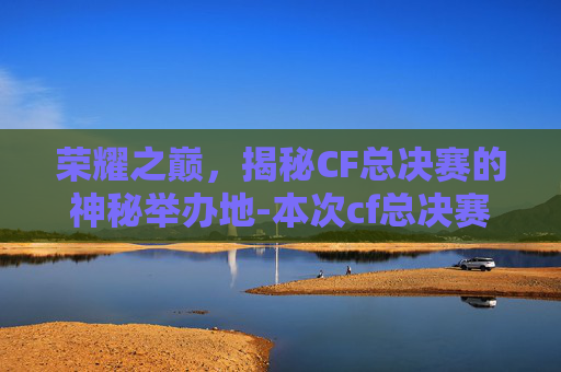 荣耀之巅,揭秘CF总决赛的神秘举办地-本次cf总决赛举办在哪里举行 荣耀之巅,揭秘CF总决赛的神秘举办地-本次cf总决赛举办在哪里举行
