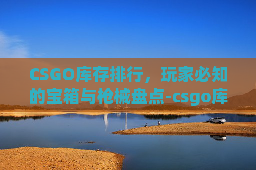 CSGO库存排行,玩家必知的宝箱与枪械盘点-csgo库存排行榜 CSGO库存排行,玩家必知的宝箱与枪械盘点-csgo库存排行榜