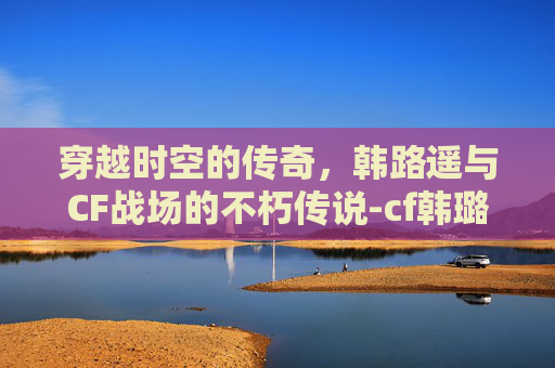 穿越时空的传奇,韩路遥与CF战场的不朽传说-cf韩璐瑶 穿越时空的传奇,韩路遥与CF战场的不朽传说-cf韩璐瑶