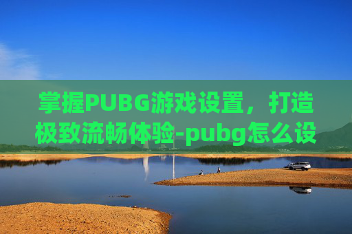 掌握PUBG游戏设置,打造极致流畅体验-pubg怎么设置流畅一点 掌握PUBG游戏设置,打造极致流畅体验-pubg怎么设置流畅一点
