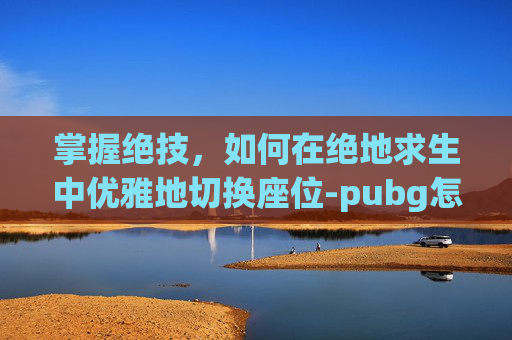 掌握绝技,如何在绝地求生中优雅地切换座位-pubg怎么切座位不刹车 掌握绝技,如何在绝地求生中优雅地切换座位-pubg怎么切座位不刹车