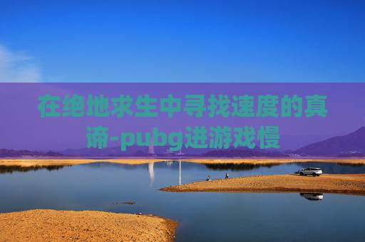 在绝地求生中寻找速度的真谛-pubg进游戏慢 在绝地求生中寻找速度的真谛-pubg进游戏慢