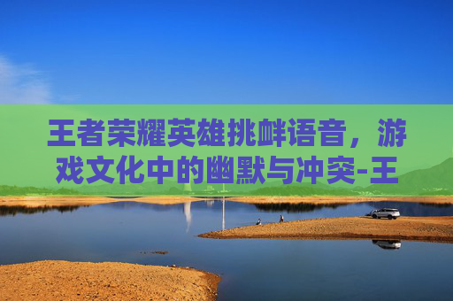王者荣耀英雄挑衅语音,游戏文化中的幽默与冲突-王者荣耀英雄挑衅语音怎么设置 王者荣耀英雄挑衅语音,游戏文化中的幽默与冲突-王者荣耀英雄挑衅语音怎么设置