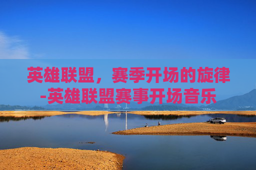 英雄联盟,赛季开场的旋律-英雄联盟赛事开场音乐 英雄联盟,赛季开场的旋律-英雄联盟赛事开场音乐