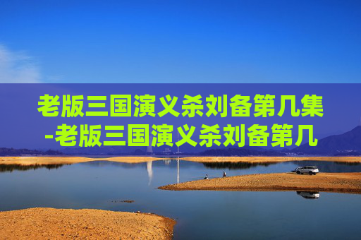老版三国演义杀刘备第几集-老版三国演义杀刘备第几集出现