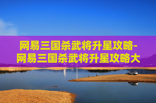 网易三国杀武将升星攻略-网易三国杀武将升星攻略大全