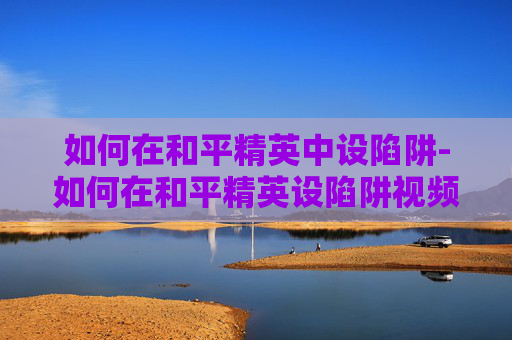 如何在和平精英中设陷阱-如何在和平精英设陷阱视频